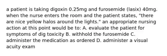 a patient is taking digoxin 0.25mg and furosemide (lasix) 40mg. when the nurse enters the room and the patient states, "there are nice yellow halos around the lights." an appropriate nursing action at this point would be to: A. evaluate the patient for symptoms of dig toxicity B. withhold the furosemide C. administer the medication as ordered D. administer a visual acuity exam