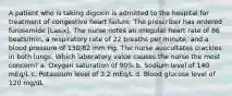 A patient who is taking digoxin is admitted to the hospital for treatment of congestive heart failure. The prescriber has ordered furosemide [Lasix]. The nurse notes an irregular heart rate of 86 beats/min, a respiratory rate of 22 breaths per minute, and a blood pressure of 130/82 mm Hg. The nurse auscultates crackles in both lungs. Which laboratory value causes the nurse the most concern? a. Oxygen saturation of 90% b. Sodium level of 140 mEq/L c. Potassium level of 3.2 mEq/L d. Blood glucose level of 120 mg/dL