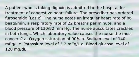 A patient who is taking digoxin is admitted to the hospital for treatment of congestive heart failure. The prescriber has ordered furosemide [Lasix]. The nurse notes an irregular heart rate of 86 beats/min, a respiratory rate of 22 breaths per minute, and a <a href='https://www.questionai.com/knowledge/kD0HacyPBr-blood-pressure' class='anchor-knowledge'>blood pressure</a> of 130/82 mm Hg. The nurse auscultates crackles in both lungs. Which laboratory value causes the nurse the most concern? a. Oxygen saturation of 90% b. Sodium level of 140 mEq/L c. Potassium level of 3.2 mEq/L d. Blood glucose level of 120 mg/dL