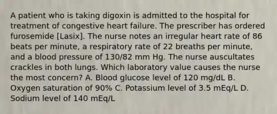 A patient who is taking digoxin is admitted to the hospital for treatment of congestive heart failure. The prescriber has ordered furosemide [Lasix]. The nurse notes an irregular heart rate of 86 beats per minute, a respiratory rate of 22 breaths per minute, and a blood pressure of 130/82 mm Hg. The nurse auscultates crackles in both lungs. Which laboratory value causes the nurse the most concern? A. Blood glucose level of 120 mg/dL B. Oxygen saturation of 90% C. Potassium level of 3.5 mEq/L D. Sodium level of 140 mEq/L