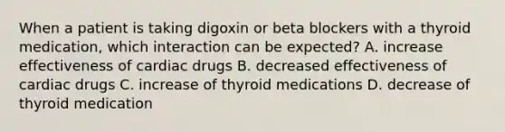 When a patient is taking digoxin or beta blockers with a thyroid medication, which interaction can be expected? A. increase effectiveness of cardiac drugs B. decreased effectiveness of cardiac drugs C. increase of thyroid medications D. decrease of thyroid medication