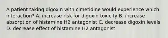 A patient taking digoxin with cimetidine would experience which interaction? A. increase risk for digoxin toxicity B. increase absorption of histamine H2 antagonist C. decrease digoxin levels D. decrease effect of histamine H2 antagonist