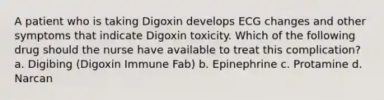 A patient who is taking Digoxin develops ECG changes and other symptoms that indicate Digoxin toxicity. Which of the following drug should the nurse have available to treat this complication? a. Digibing (Digoxin Immune Fab) b. Epinephrine c. Protamine d. Narcan