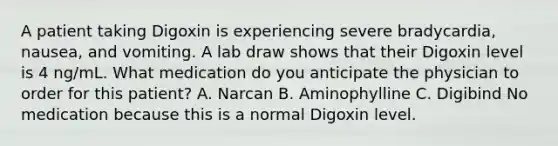 A patient taking Digoxin is experiencing severe bradycardia, nausea, and vomiting. A lab draw shows that their Digoxin level is 4 ng/mL. What medication do you anticipate the physician to order for this patient? A. Narcan B. Aminophylline C. Digibind No medication because this is a normal Digoxin level.