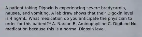 A patient taking Digoxin is experiencing severe bradycardia, nausea, and vomiting. A lab draw shows that their Digoxin level is 4 ng/mL. What medication do you anticipate the physician to order for this patient?* A. Narcan B. Aminophylline C. Digibind No medication because this is a normal Digoxin level.