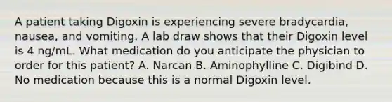 A patient taking Digoxin is experiencing severe bradycardia, nausea, and vomiting. A lab draw shows that their Digoxin level is 4 ng/mL. What medication do you anticipate the physician to order for this patient? A. Narcan B. Aminophylline C. Digibind D. No medication because this is a normal Digoxin level.