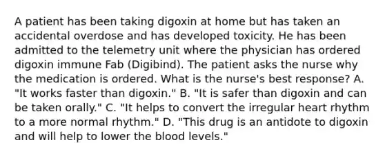 A patient has been taking digoxin at home but has taken an accidental overdose and has developed toxicity. He has been admitted to the telemetry unit where the physician has ordered digoxin immune Fab (Digibind). The patient asks the nurse why the medication is ordered. What is the nurse's best response? A. "It works faster than digoxin." B. "It is safer than digoxin and can be taken orally." C. "It helps to convert the irregular heart rhythm to a more normal rhythm." D. "This drug is an antidote to digoxin and will help to lower the blood levels."