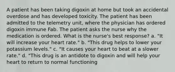 A patient has been taking digoxin at home but took an accidental overdose and has developed toxicity. The patient has been admitted to the telemetry unit, where the physician has ordered digoxin immune Fab. The patient asks the nurse why the medication is ordered. What is the nurse's best response? a. "It will increase your heart rate." b. "This drug helps to lower your potassium levels." c. "It causes your heart to beat at a slower rate." d. "This drug is an antidote to digoxin and will help your heart to return to normal functioning