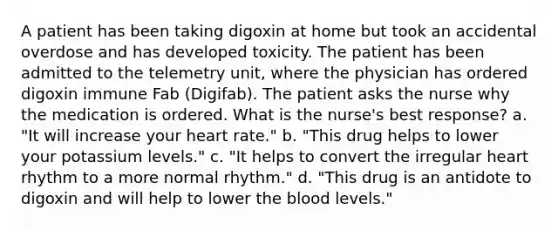 A patient has been taking digoxin at home but took an accidental overdose and has developed toxicity. The patient has been admitted to the telemetry unit, where the physician has ordered digoxin immune Fab (Digifab). The patient asks the nurse why the medication is ordered. What is the nurse's best response? a. "It will increase your heart rate." b. "This drug helps to lower your potassium levels." c. "It helps to convert the irregular heart rhythm to a more normal rhythm." d. "This drug is an antidote to digoxin and will help to lower <a href='https://www.questionai.com/knowledge/k7oXMfj7lk-the-blood' class='anchor-knowledge'>the blood</a> levels."