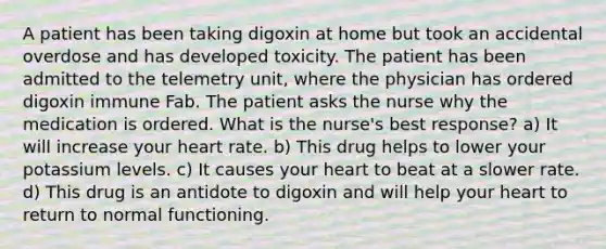 A patient has been taking digoxin at home but took an accidental overdose and has developed toxicity. The patient has been admitted to the telemetry unit, where the physician has ordered digoxin immune Fab. The patient asks the nurse why the medication is ordered. What is the nurse's best response? a) It will increase your heart rate. b) This drug helps to lower your potassium levels. c) It causes your heart to beat at a slower rate. d) This drug is an antidote to digoxin and will help your heart to return to normal functioning.