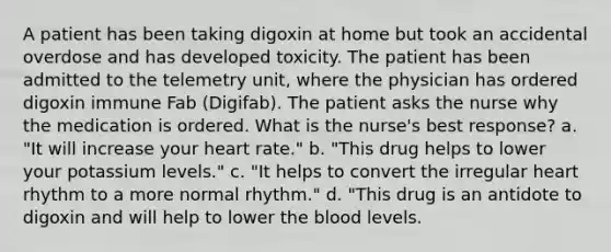 A patient has been taking digoxin at home but took an accidental overdose and has developed toxicity. The patient has been admitted to the telemetry unit, where the physician has ordered digoxin immune Fab (Digifab). The patient asks the nurse why the medication is ordered. What is the nurse's best response? a. "It will increase your heart rate." b. "This drug helps to lower your potassium levels." c. "It helps to convert the irregular heart rhythm to a more normal rhythm." d. "This drug is an antidote to digoxin and will help to lower the blood levels.