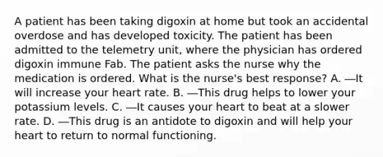 A patient has been taking digoxin at home but took an accidental overdose and has developed toxicity. The patient has been admitted to the telemetry unit, where the physician has ordered digoxin immune Fab. The patient asks the nurse why the medication is ordered. What is the nurse's best response? A. ―It will increase your heart rate. B. ―This drug helps to lower your potassium levels. C. ―It causes your heart to beat at a slower rate. D. ―This drug is an antidote to digoxin and will help your heart to return to normal functioning.