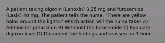 A patient taking digoxin (Lanoxin) 0.25 mg and furosemide (Lasix) 40 mg. The patient tells the nurse, "There are yellow halos around the lights." Which action will the nurse take? A) Administer potassium B) Withhold the furosemide C) Evaluate digoxin level D) Document the findings and reassess in 1 hour