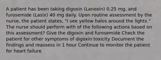 A patient has been taking digoxin (Lanoxin) 0.25 mg, and furosemide (Lasix) 40 mg daily. Upon routine assessment by the nurse, the patient states, "I see yellow halos around the lights." The nurse should perform with of the following actions based on this assessment? Give the digoxin and furosemide Check the patient for other symptoms of digoxin toxicity Document the findings and reassess in 1 hour Continue to monitor the patient for heart failure