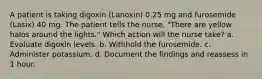 A patient is taking digoxin (Lanoxin) 0.25 mg and furosemide (Lasix) 40 mg. The patient tells the nurse, "There are yellow halos around the lights." Which action will the nurse take? a. Evaluate digoxin levels. b. Withhold the furosemide. c. Administer potassium. d. Document the findings and reassess in 1 hour.