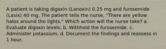 A patient is taking digoxin (Lanoxin) 0.25 mg and furosemide (Lasix) 40 mg. The patient tells the nurse, "There are yellow halos around the lights." Which action will the nurse take? a. Evaluate digoxin levels. b. Withhold the furosemide. c. Administer potassium. d. Document the findings and reassess in 1 hour.