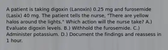 A patient is taking digoxin (Lanoxin) 0.25 mg and furosemide (Lasix) 40 mg. The patient tells the nurse, "There are yellow halos around the lights." Which action will the nurse take? A.) Evaluate digoxin levels. B.) Withhold the furosemide. C.) Administer potassium. D.) Document the findings and reassess in 1 hour.