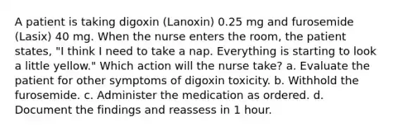 A patient is taking digoxin (Lanoxin) 0.25 mg and furosemide (Lasix) 40 mg. When the nurse enters the room, the patient states, "I think I need to take a nap. Everything is starting to look a little yellow." Which action will the nurse take? a. Evaluate the patient for other symptoms of digoxin toxicity. b. Withhold the furosemide. c. Administer the medication as ordered. d. Document the findings and reassess in 1 hour.