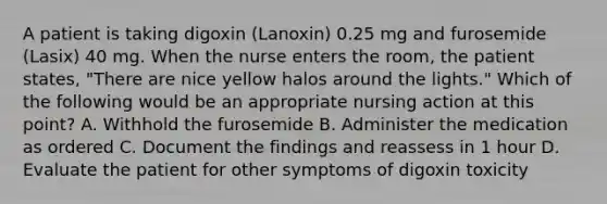 A patient is taking digoxin (Lanoxin) 0.25 mg and furosemide (Lasix) 40 mg. When the nurse enters the room, the patient states, "There are nice yellow halos around the lights." Which of the following would be an appropriate nursing action at this point? A. Withhold the furosemide B. Administer the medication as ordered C. Document the findings and reassess in 1 hour D. Evaluate the patient for other symptoms of digoxin toxicity