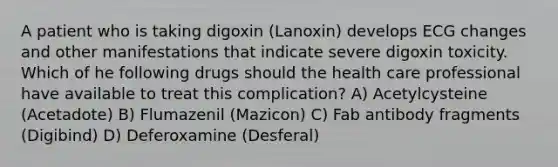 A patient who is taking digoxin (Lanoxin) develops ECG changes and other manifestations that indicate severe digoxin toxicity. Which of he following drugs should the health care professional have available to treat this complication? A) Acetylcysteine (Acetadote) B) Flumazenil (Mazicon) C) Fab antibody fragments (Digibind) D) Deferoxamine (Desferal)