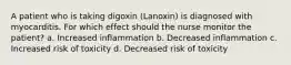 A patient who is taking digoxin (Lanoxin) is diagnosed with myocarditis. For which effect should the nurse monitor the patient? a. Increased inflammation b. Decreased inflammation c. Increased risk of toxicity d. Decreased risk of toxicity