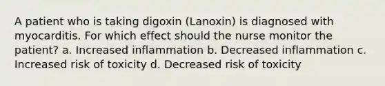 A patient who is taking digoxin (Lanoxin) is diagnosed with myocarditis. For which effect should the nurse monitor the patient? a. Increased inflammation b. Decreased inflammation c. Increased risk of toxicity d. Decreased risk of toxicity