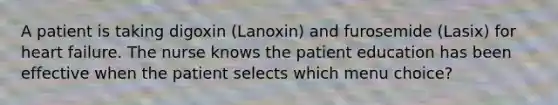 A patient is taking digoxin (Lanoxin) and furosemide (Lasix) for heart failure. The nurse knows the patient education has been effective when the patient selects which menu choice?