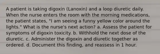 A patient is taking digoxin (Lanoxin) and a loop diuretic daily. When the nurse enters the room with the morning medications, the patient states, "I am seeing a funny yellow color around the lights." What is the nurse's next action? a. Assess the patient for symptoms of digoxin toxicity. b. Withhold the next dose of the diuretic. c. Administer the digoxin and diuretic together as ordered. d. Document this finding, and reassess in 1 hour.