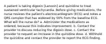 A patient is taking digoxin [Lanoxin] and quinidine to treat sustained ventricular tachycardia. Before giving medications, the nurse reviews the patient's electrocardiogram (ECG) and notes a QRS complex that has widened by 50% from the baseline ECG. What will the nurse do? a. Administer the medications as ordered, because this indicates improvement. b. Contact the provider to discuss reducing the digoxin dose. c. Contact the provider to request an increase in the quinidine dose. d. Withhold the quinidine and contact the provider to report the ECG finding.