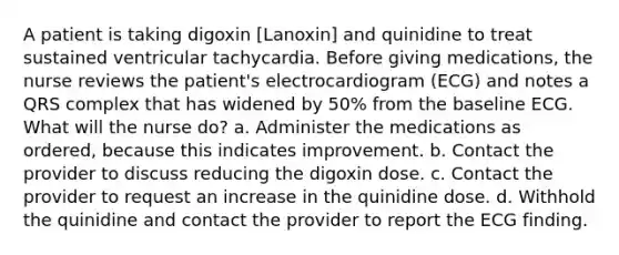 A patient is taking digoxin [Lanoxin] and quinidine to treat sustained ventricular tachycardia. Before giving medications, the nurse reviews the patient's electrocardiogram (ECG) and notes a QRS complex that has widened by 50% from the baseline ECG. What will the nurse do? a. Administer the medications as ordered, because this indicates improvement. b. Contact the provider to discuss reducing the digoxin dose. c. Contact the provider to request an increase in the quinidine dose. d. Withhold the quinidine and contact the provider to report the ECG finding.