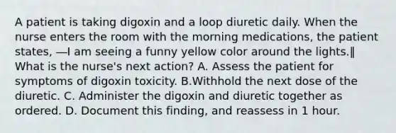 A patient is taking digoxin and a loop diuretic daily. When the nurse enters the room with the morning medications, the patient states, ―I am seeing a funny yellow color around the lights.‖ What is the nurse's next action? A. Assess the patient for symptoms of digoxin toxicity. B.Withhold the next dose of the diuretic. C. Administer the digoxin and diuretic together as ordered. D. Document this finding, and reassess in 1 hour.