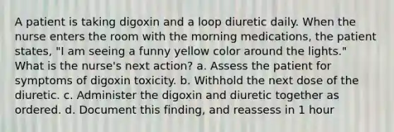 A patient is taking digoxin and a loop diuretic daily. When the nurse enters the room with the morning medications, the patient states, "I am seeing a funny yellow color around the lights." What is the nurse's next action? a. Assess the patient for symptoms of digoxin toxicity. b. Withhold the next dose of the diuretic. c. Administer the digoxin and diuretic together as ordered. d. Document this finding, and reassess in 1 hour