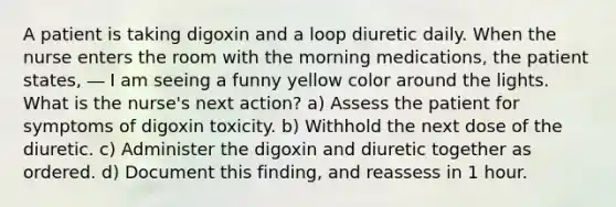 A patient is taking digoxin and a loop diuretic daily. When the nurse enters the room with the morning medications, the patient states, ― I am seeing a funny yellow color around the lights. What is the nurse's next action? a) Assess the patient for symptoms of digoxin toxicity. b) Withhold the next dose of the diuretic. c) Administer the digoxin and diuretic together as ordered. d) Document this finding, and reassess in 1 hour.