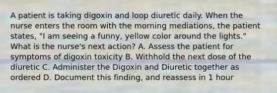 A patient is taking digoxin and loop diuretic daily. When the nurse enters the room with the morning mediations, the patient states, "I am seeing a funny, yellow color around the lights." What is the nurse's next action? A. Assess the patient for symptoms of digoxin toxicity B. Withhold the next dose of the diuretic C. Administer the Digoxin and Diuretic together as ordered D. Document this finding, and reassess in 1 hour