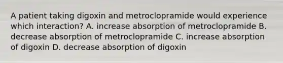 A patient taking digoxin and metroclopramide would experience which interaction? A. increase absorption of metroclopramide B. decrease absorption of metroclopramide C. increase absorption of digoxin D. decrease absorption of digoxin