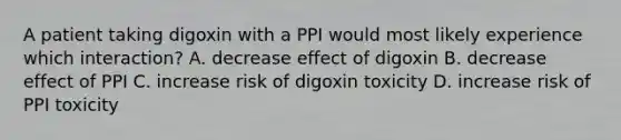 A patient taking digoxin with a PPI would most likely experience which interaction? A. decrease effect of digoxin B. decrease effect of PPI C. increase risk of digoxin toxicity D. increase risk of PPI toxicity