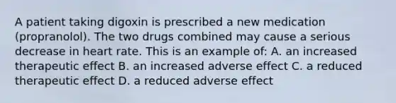 A patient taking digoxin is prescribed a new medication (propranolol). The two drugs combined may cause a serious decrease in heart rate. This is an example of: A. an increased therapeutic effect B. an increased adverse effect C. a reduced therapeutic effect D. a reduced adverse effect