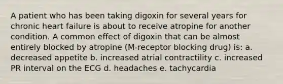 A patient who has been taking digoxin for several years for chronic heart failure is about to receive atropine for another condition. A common effect of digoxin that can be almost entirely blocked by atropine (M-receptor blocking drug) is: a. decreased appetite b. increased atrial contractility c. increased PR interval on the ECG d. headaches e. tachycardia