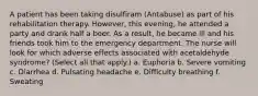 A patient has been taking disulfiram (Antabuse) as part of his rehabilitation therapy. However, this evening, he attended a party and drank half a beer. As a result, he became ill and his friends took him to the emergency department. The nurse will look for which adverse effects associated with acetaldehyde syndrome? (Select all that apply.) a. Euphoria b. Severe vomiting c. Diarrhea d. Pulsating headache e. Difficulty breathing f. Sweating