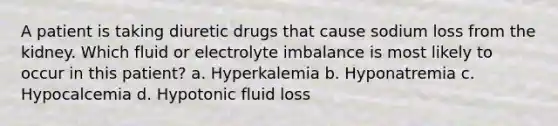 A patient is taking diuretic drugs that cause sodium loss from the kidney. Which fluid or electrolyte imbalance is most likely to occur in this patient? a. Hyperkalemia b. Hyponatremia c. Hypocalcemia d. Hypotonic fluid loss