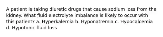 A patient is taking diuretic drugs that cause sodium loss from the kidney. What fluid electrolyte imbalance is likely to occur with this patient? a. Hyperkalemia b. Hyponatremia c. Hypocalcemia d. Hypotonic fluid loss