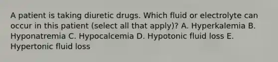 A patient is taking diuretic drugs. Which fluid or electrolyte can occur in this patient (select all that apply)? A. Hyperkalemia B. Hyponatremia C. Hypocalcemia D. Hypotonic fluid loss E. Hypertonic fluid loss