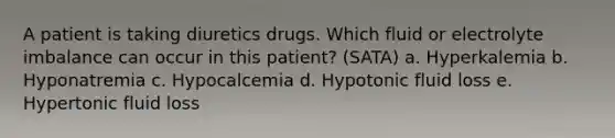 A patient is taking diuretics drugs. Which fluid or electrolyte imbalance can occur in this patient? (SATA) a. Hyperkalemia b. Hyponatremia c. Hypocalcemia d. Hypotonic fluid loss e. Hypertonic fluid loss