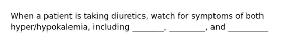 When a patient is taking diuretics, watch for symptoms of both hyper/hypokalemia, including ________, _________, and __________