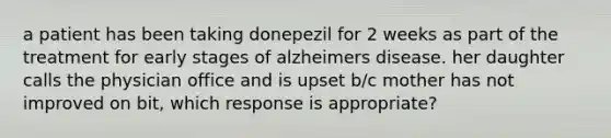 a patient has been taking donepezil for 2 weeks as part of the treatment for early stages of alzheimers disease. her daughter calls the physician office and is upset b/c mother has not improved on bit, which response is appropriate?