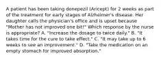 A patient has been taking donepezil (Aricept) for 2 weeks as part of the treatment for early stages of Alzheimer's disease. Her daughter calls the physician's office and is upset because "Mother has not improved one bit!" Which response by the nurse is appropriate? A. "Increase the dosage to twice daily." B. "It takes time for the cure to take effect." C. "It may take up to 6 weeks to see an improvement." D. "Take the medication on an empty stomach for improved absorption."