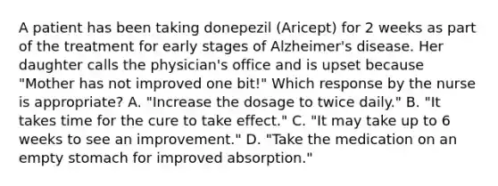 A patient has been taking donepezil (Aricept) for 2 weeks as part of the treatment for early stages of Alzheimer's disease. Her daughter calls the physician's office and is upset because "Mother has not improved one bit!" Which response by the nurse is appropriate? A. "Increase the dosage to twice daily." B. "It takes time for the cure to take effect." C. "It may take up to 6 weeks to see an improvement." D. "Take the medication on an empty stomach for improved absorption."