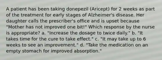 A patient has been taking donepezil (Aricept) for 2 weeks as part of the treatment for early stages of Alzheimer's disease. Her daughter calls the prescriber's office and is upset because "Mother has not improved one bit!" Which response by the nurse is appropriate? a. "Increase the dosage to twice daily." b. "It takes time for the cure to take effect." c. "It may take up to 6 weeks to see an improvement." d. "Take the medication on an empty stomach for improved absorption."