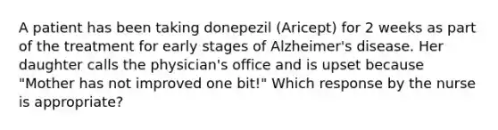 A patient has been taking donepezil (Aricept) for 2 weeks as part of the treatment for early stages of Alzheimer's disease. Her daughter calls the physician's office and is upset because "Mother has not improved one bit!" Which response by the nurse is appropriate?