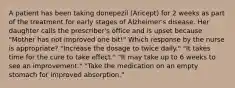 A patient has been taking donepezil (Aricept) for 2 weeks as part of the treatment for early stages of Alzheimer's disease. Her daughter calls the prescriber's office and is upset because "Mother has not improved one bit!" Which response by the nurse is appropriate? "Increase the dosage to twice daily." "It takes time for the cure to take effect." "It may take up to 6 weeks to see an improvement." "Take the medication on an empty stomach for improved absorption."